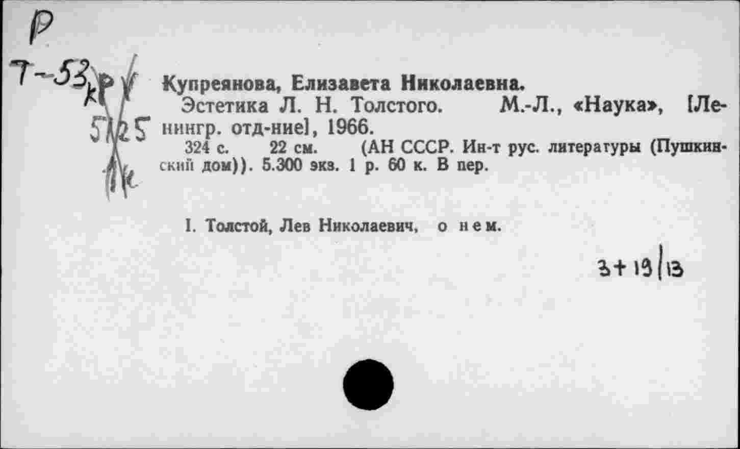 ﻿Купреянова, Елизавета Николаевна.
Эстетика Л. Н. Толстого. М.-Л., <Наука», (Ле-Г нингр. отд-ние], 1966.
324 с. 22 см. (АН СССР. Ин-т рус. литературы (Пушкинский дом)). 5.300 экз. 1 р. 60 к. В пер.
I. Толстой, Лев Николаевич, о нем.
Ь+ (в